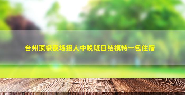 台州顶级夜场招人中晚班日结模特一包住宿